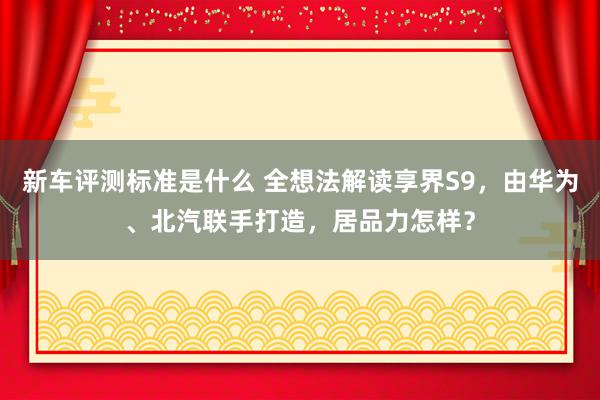 新车评测标准是什么 全想法解读享界S9，由华为、北汽联手打造，居品力怎样？