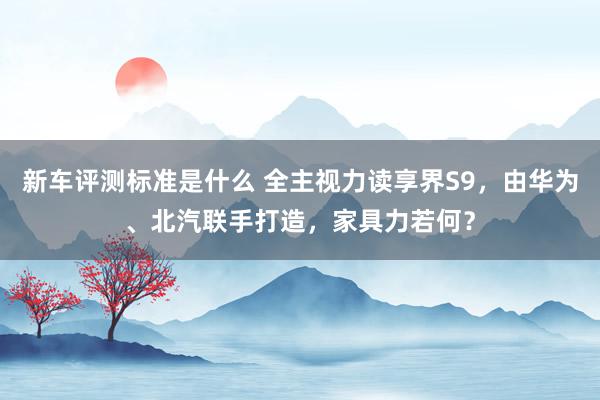 新车评测标准是什么 全主视力读享界S9，由华为、北汽联手打造，家具力若何？