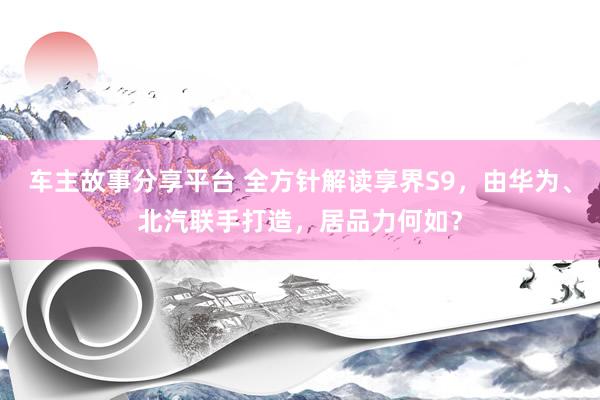 车主故事分享平台 全方针解读享界S9，由华为、北汽联手打造，居品力何如？