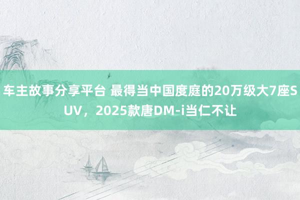 车主故事分享平台 最得当中国度庭的20万级大7座SUV，2025款唐DM-i当仁不让