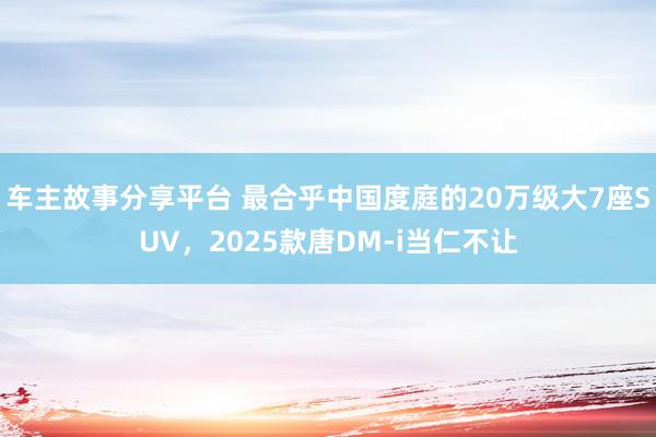 车主故事分享平台 最合乎中国度庭的20万级大7座SUV，2025款唐DM-i当仁不让