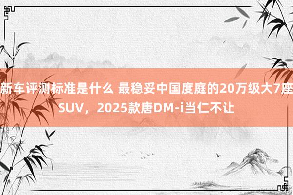 新车评测标准是什么 最稳妥中国度庭的20万级大7座SUV，2025款唐DM-i当仁不让