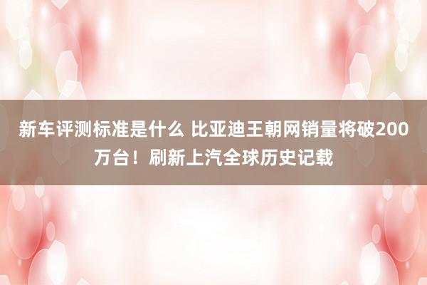 新车评测标准是什么 比亚迪王朝网销量将破200万台！刷新上汽全球历史记载