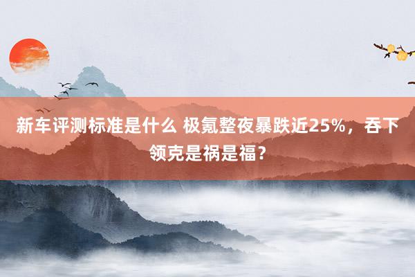 新车评测标准是什么 极氪整夜暴跌近25%，吞下领克是祸是福？