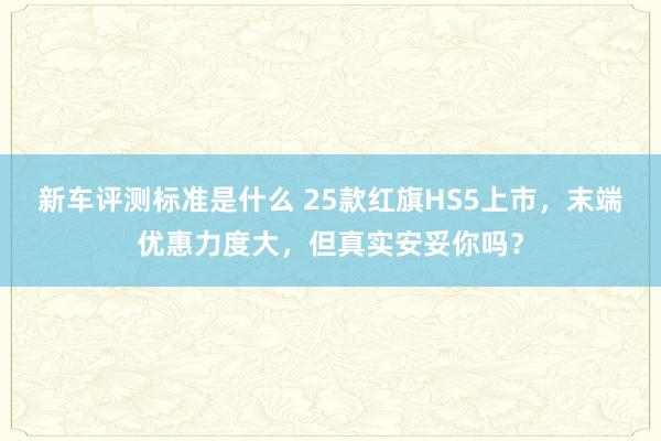 新车评测标准是什么 25款红旗HS5上市，末端优惠力度大，但真实安妥你吗？