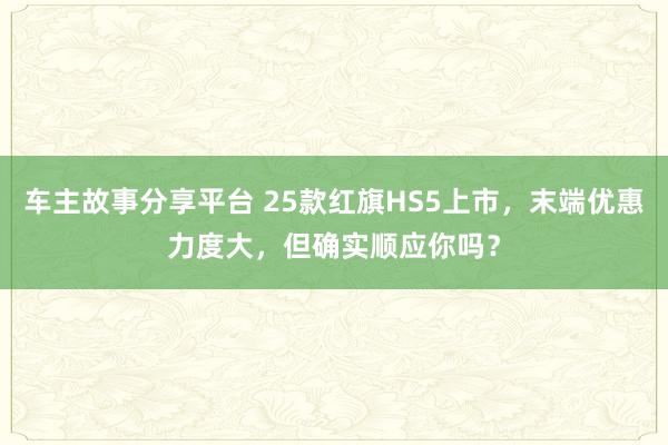 车主故事分享平台 25款红旗HS5上市，末端优惠力度大，但确实顺应你吗？