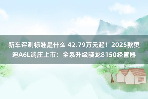 新车评测标准是什么 42.79万元起！2025款奥迪A6L端庄上市：全系升级骁龙8150经管器