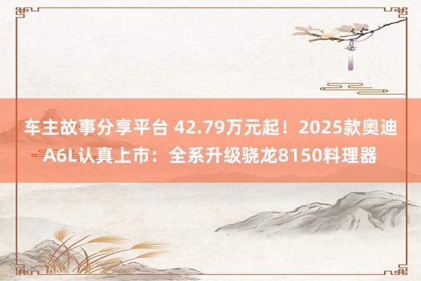 车主故事分享平台 42.79万元起！2025款奥迪A6L认真上市：全系升级骁龙8150料理器