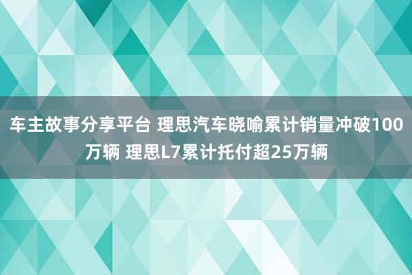 车主故事分享平台 理思汽车晓喻累计销量冲破100万辆 理思L7累计托付超25万辆