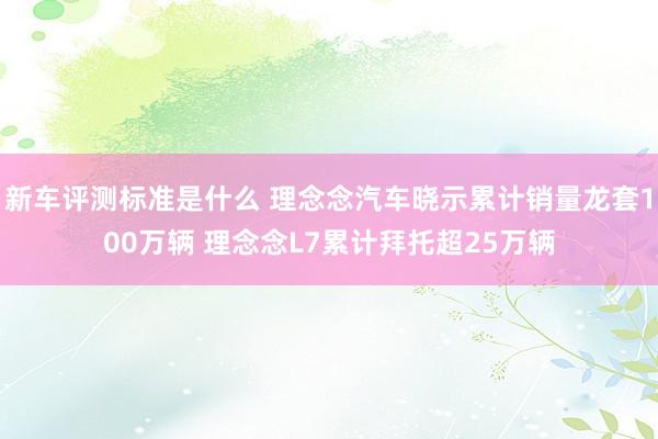 新车评测标准是什么 理念念汽车晓示累计销量龙套100万辆 理念念L7累计拜托超25万辆