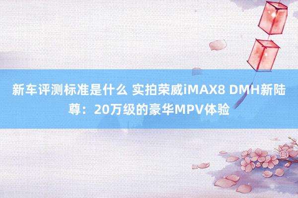 新车评测标准是什么 实拍荣威iMAX8 DMH新陆尊：20万级的豪华MPV体验