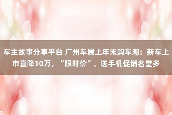 车主故事分享平台 广州车展上年末购车潮：新车上市直降10万，“限时价”、送手机促销名堂多