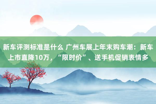 新车评测标准是什么 广州车展上年末购车潮：新车上市直降10万，“限时价”、送手机促销表情多