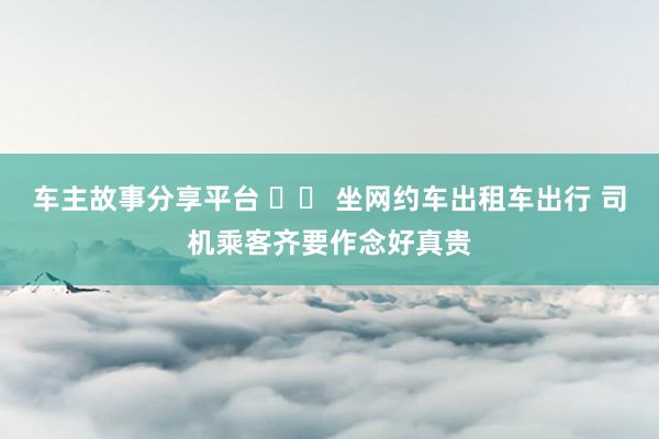 车主故事分享平台 		 坐网约车出租车出行 司机乘客齐要作念好真贵