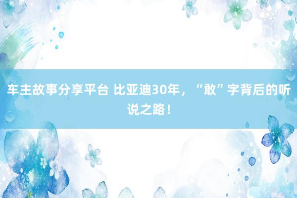 车主故事分享平台 比亚迪30年，“敢”字背后的听说之路！