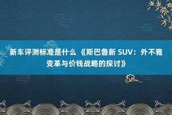 新车评测标准是什么 《斯巴鲁新 SUV：外不雅变革与价钱战略的探讨》