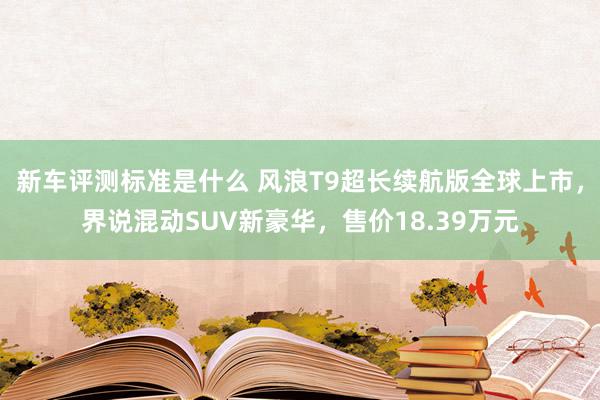 新车评测标准是什么 风浪T9超长续航版全球上市，界说混动SUV新豪华，售价18.39万元