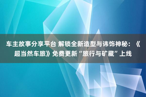 车主故事分享平台 解锁全新造型与讳饰神秘：《超当然车旅》免费更新“旅行与矿藏”上线