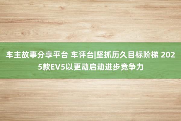 车主故事分享平台 车评台|坚抓历久目标阶梯 2025款EV5以更动启动进步竞争力