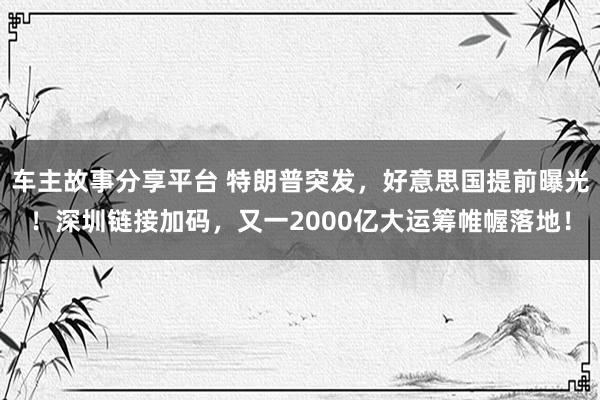 车主故事分享平台 特朗普突发，好意思国提前曝光！深圳链接加码，又一2000亿大运筹帷幄落地！