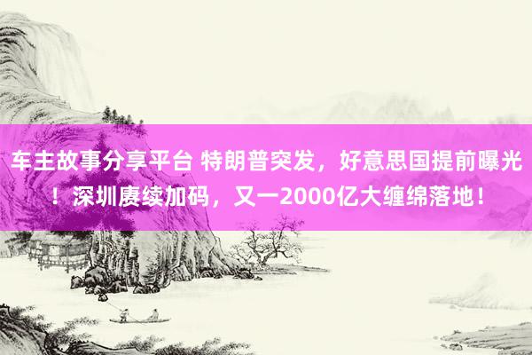 车主故事分享平台 特朗普突发，好意思国提前曝光！深圳赓续加码，又一2000亿大缠绵落地！