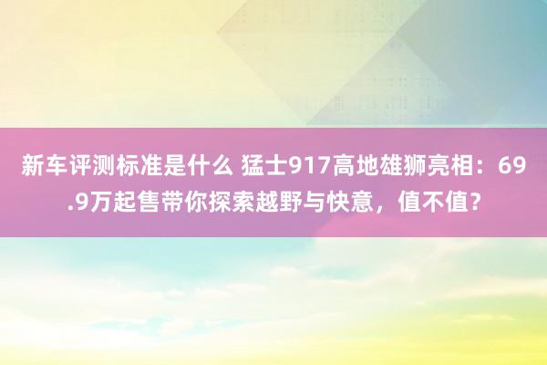 新车评测标准是什么 猛士917高地雄狮亮相：69.9万起售带你探索越野与快意，值不值？