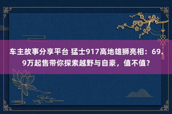 车主故事分享平台 猛士917高地雄狮亮相：69.9万起售带你探索越野与自豪，值不值？