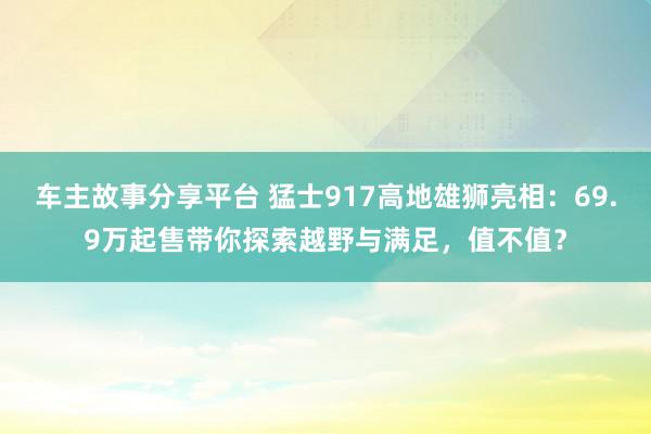 车主故事分享平台 猛士917高地雄狮亮相：69.9万起售带你探索越野与满足，值不值？