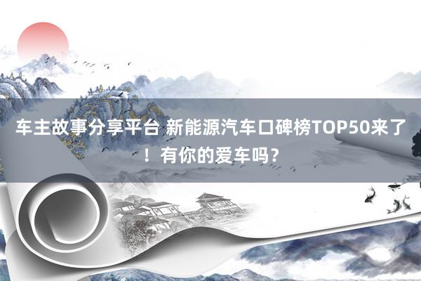 车主故事分享平台 新能源汽车口碑榜TOP50来了！有你的爱车吗？