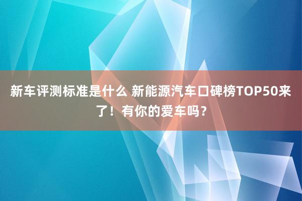 新车评测标准是什么 新能源汽车口碑榜TOP50来了！有你的爱车吗？