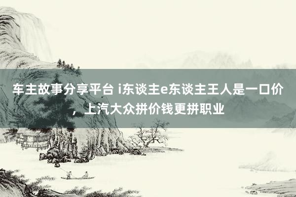 车主故事分享平台 i东谈主e东谈主王人是一口价，上汽大众拼价钱更拼职业