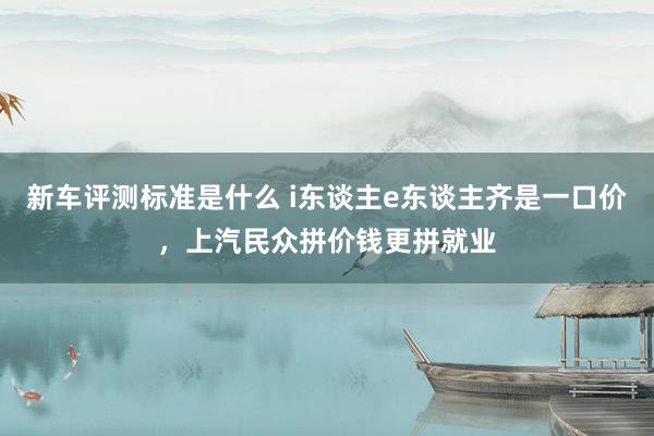 新车评测标准是什么 i东谈主e东谈主齐是一口价，上汽民众拼价钱更拼就业