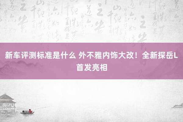 新车评测标准是什么 外不雅内饰大改！全新探岳L首发亮相