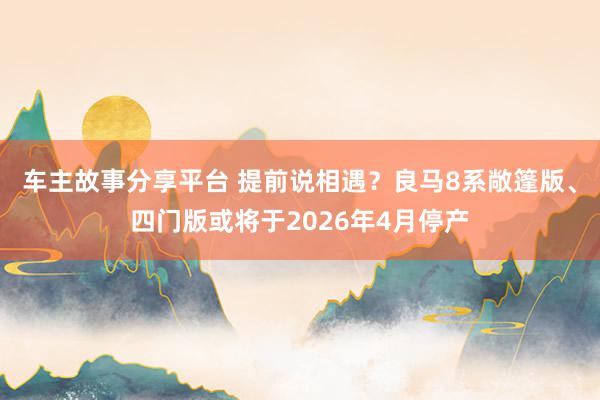 车主故事分享平台 提前说相遇？良马8系敞篷版、四门版或将于2026年4月停产