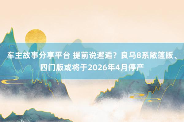 车主故事分享平台 提前说邂逅？良马8系敞篷版、四门版或将于2026年4月停产