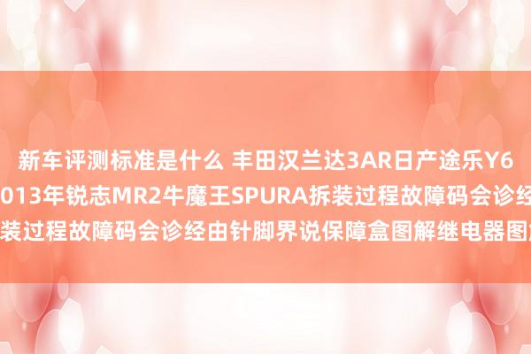 新车评测标准是什么 丰田汉兰达3AR日产途乐Y60维修手册电路图贵寓2013年锐志MR2牛魔王SPURA拆装过程故障码会诊经由针脚界说保障盒图解继电器图解线束走