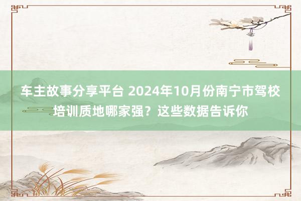 车主故事分享平台 2024年10月份南宁市驾校培训质地哪家强？这些数据告诉你