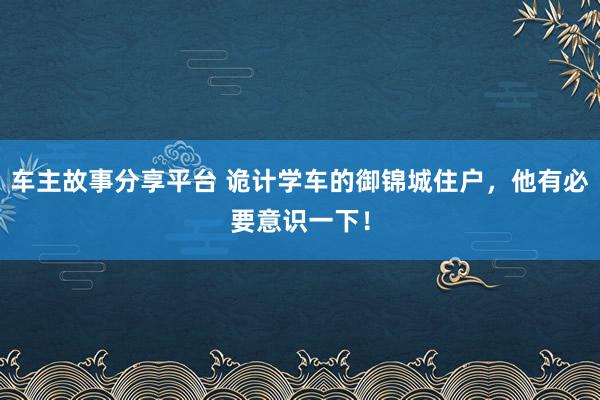 车主故事分享平台 诡计学车的御锦城住户，他有必要意识一下！