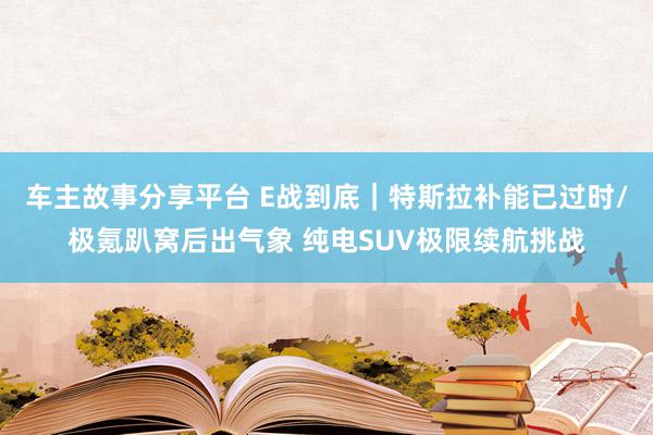 车主故事分享平台 E战到底｜特斯拉补能已过时/极氪趴窝后出气象 纯电SUV极限续航挑战