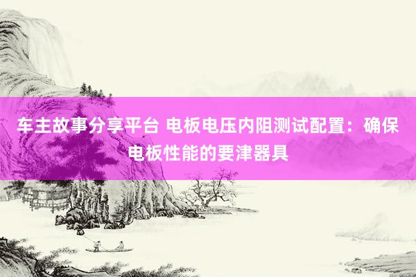 车主故事分享平台 电板电压内阻测试配置：确保电板性能的要津器具