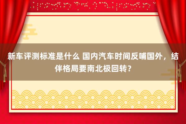 新车评测标准是什么 国内汽车时间反哺国外，结伴格局要南北极回转？