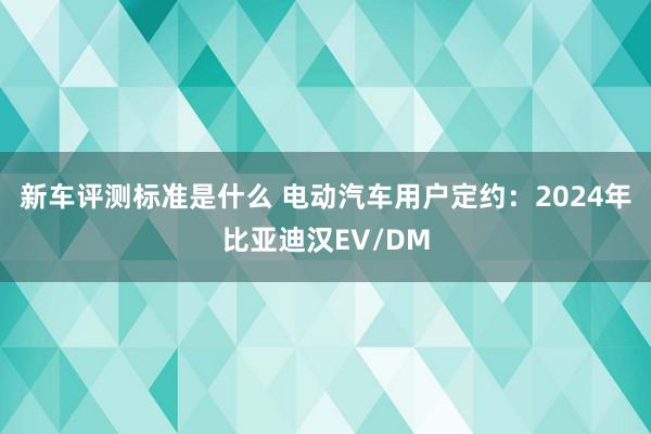 新车评测标准是什么 电动汽车用户定约：2024年比亚迪汉EV/DM