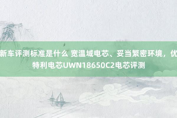 新车评测标准是什么 宽温域电芯、妥当繁密环境，优特利电芯UWN18650C2电芯评测