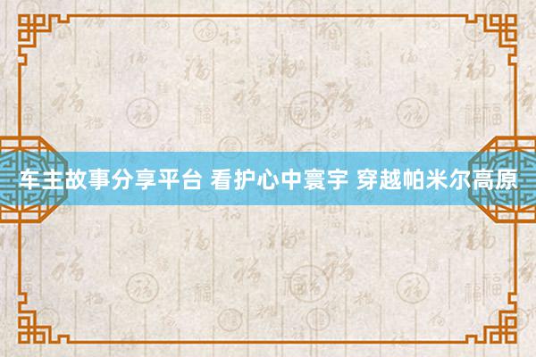 车主故事分享平台 看护心中寰宇 穿越帕米尔高原