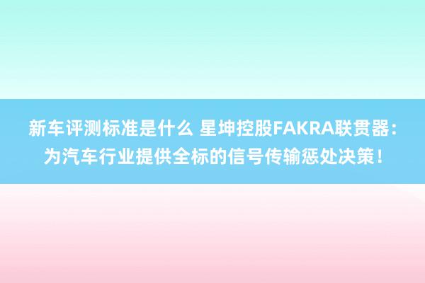 新车评测标准是什么 星坤控股FAKRA联贯器：为汽车行业提供全标的信号传输惩处决策！