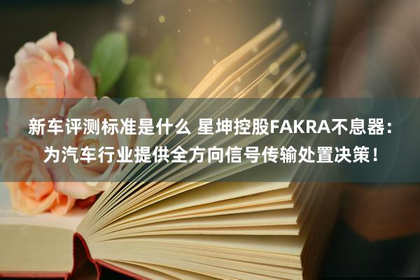 新车评测标准是什么 星坤控股FAKRA不息器：为汽车行业提供全方向信号传输处置决策！