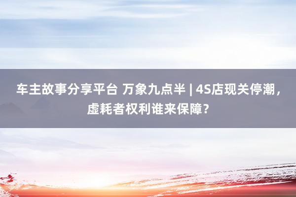 车主故事分享平台 万象九点半 | 4S店现关停潮，虚耗者权利谁来保障？