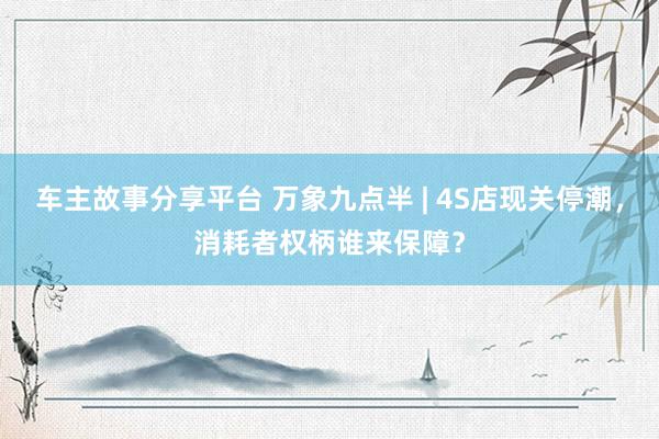 车主故事分享平台 万象九点半 | 4S店现关停潮，消耗者权柄谁来保障？