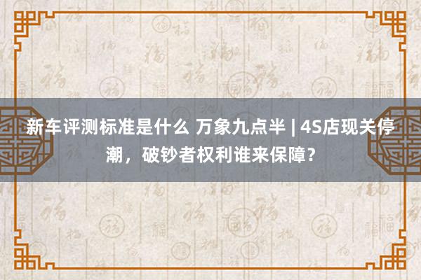 新车评测标准是什么 万象九点半 | 4S店现关停潮，破钞者权利谁来保障？