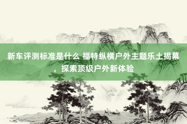 新车评测标准是什么 福特纵横户外主题乐土揭幕，探索顶级户外新体验